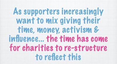 Sample slide from Steve Bridger's presentation. "As supporters ncreasingly want to mix giving their time, money, activism and influence... the time has come for charities to re-structure to reflect this".