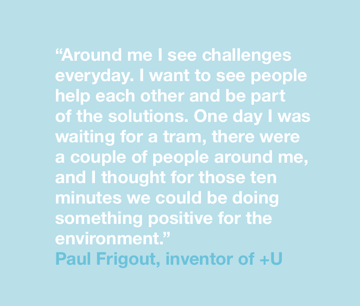 “Around me I see challenges everyday. I want to see people help each other and be part of the solutions. One day I was waiting for a tram, there were a couple of people around me, and I thought for those ten minutes we could be doing something positive for the environment.” Paul Frigout, inventor of +U
