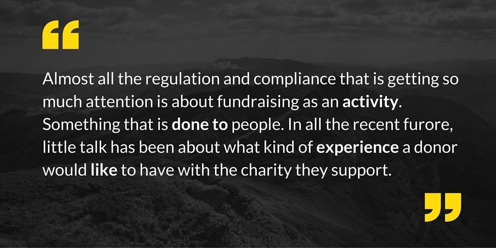 Almost all the regulation and compliance that is getting so much attention is about fundraising as an activity. Something that is done to people. In all the recent furore, little talk has been about what kind of experience a donor would like to have with the charity they support