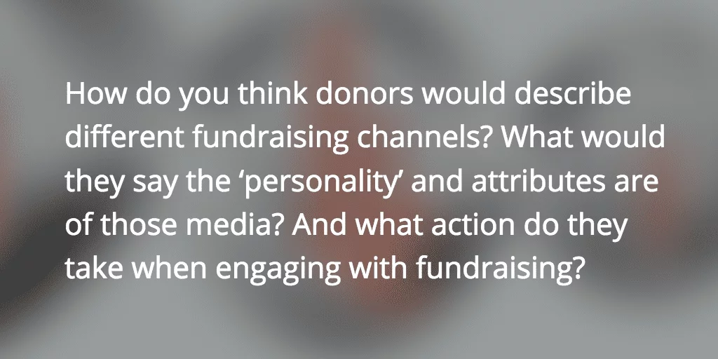 How do you think donors would describe different fundraising channels? What would they say the ‘personality’ and attributes are of those media? And what action do they take when engaging with fundraising?