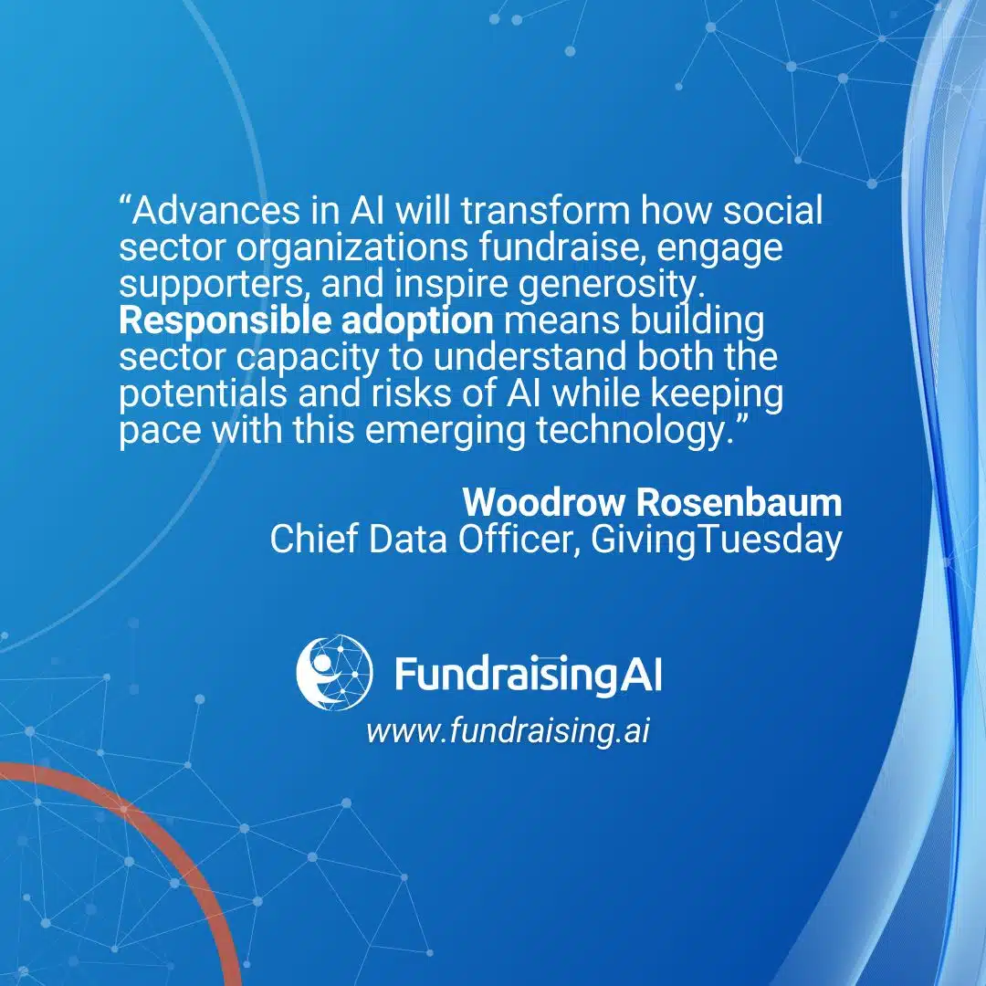 "Advances in Al will transform how social sector organizations fundraise, engage supporters, and inspire generosity. Responsible adoption means building sector capacity to understand both the potentials and risks of Al while keeping pace with this emerging technology."

Quote from Woodrow Rosenbaum, Chief Data Officer, Giving Tuesday