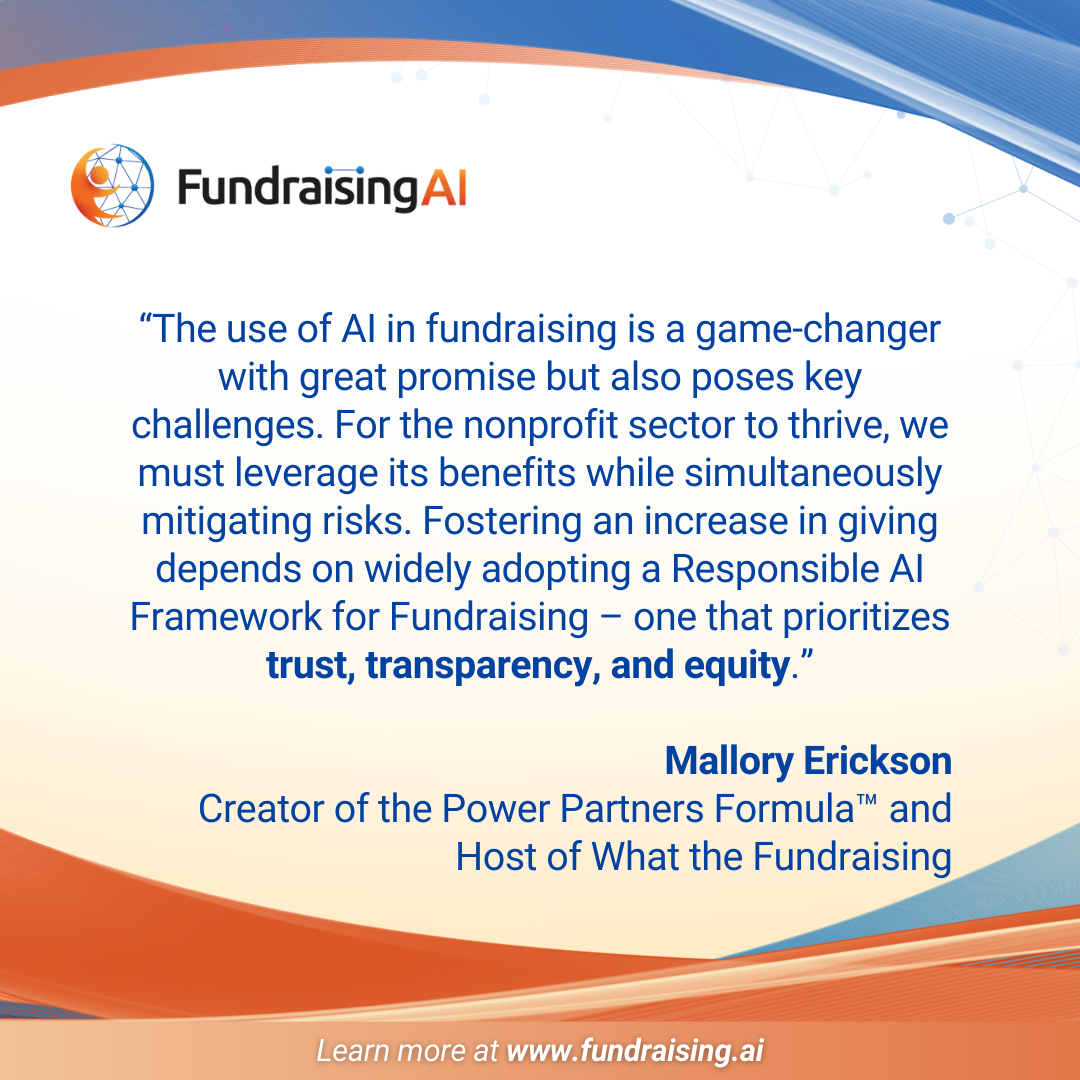 Quote about FundraisingAI. ""The use of Al in fundraising is a game-changer with great promise but also poses key challenges. For the nonprofit sector to thrive, we must leverage its benefits while simultaneously mitigating risks. Fostering an increase in giving depends on widely adopting a Responsible Al Framework for Fundraising - one that prioritizes trust, transparency, and equity." By Mallory Erickson Creator of the Power Partners Formula™ and Host of What the Fundraising"