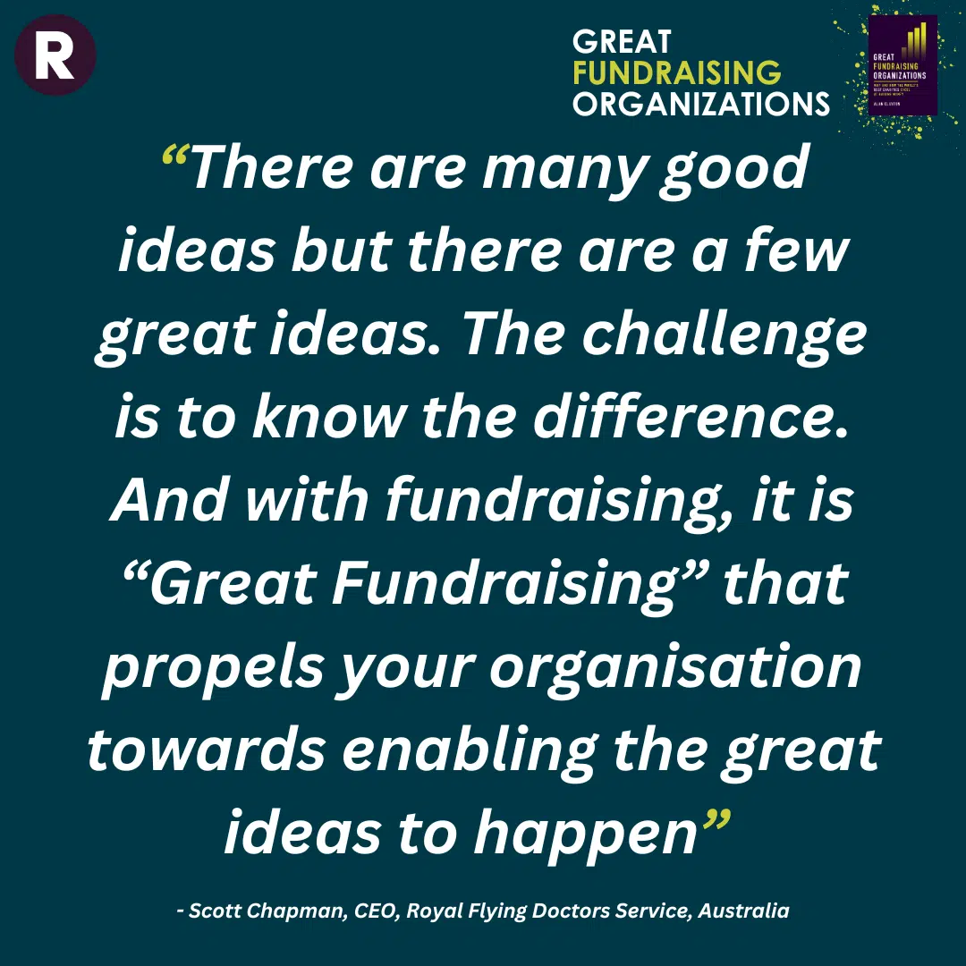 "There are many good ideas but there are a few great ideas. The challenge is to know the difference. And with fundraising, it is "Great Fundraising" that propels your organisation towards the great ideas to happen". Quote from Scott Chapman, CEO, Royal Flying Doctors Service, Australia.