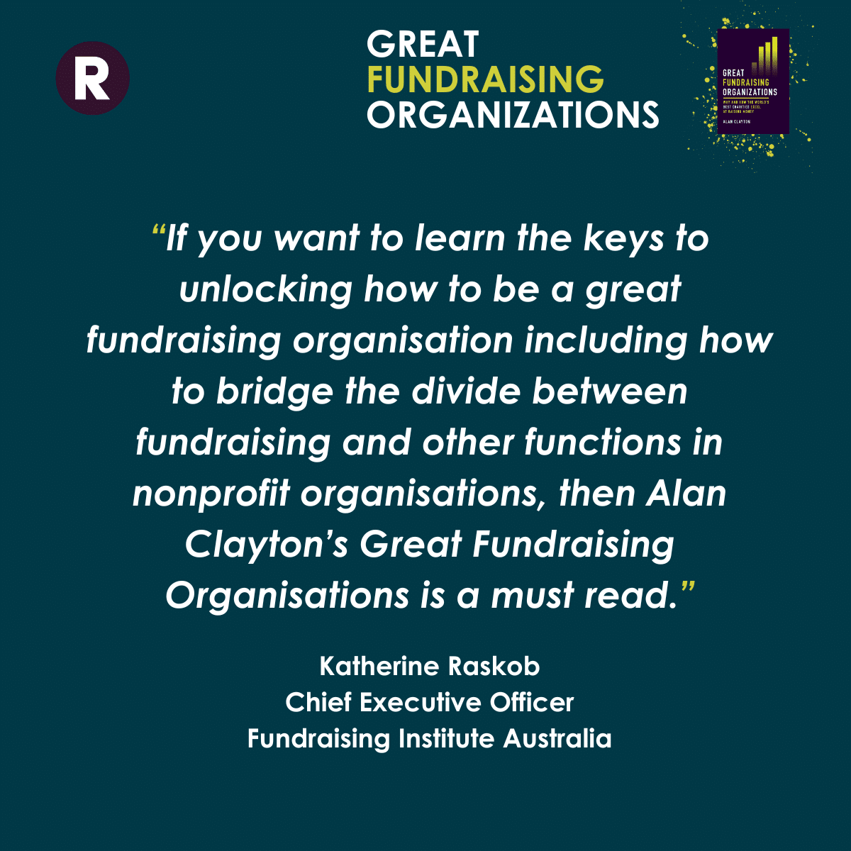 Quote about Great Fundraising Organizations from Katherine Raskob, Chief Executive Officer, Fundraising Institute Australia: "if you want to learn the keys to unlocking how to be a great fundraising organisation including how to bridge the divide between fundraising and other functions in nonprofit organisations, then Alan Clayton's Great Fundraising Organizations is a must read".