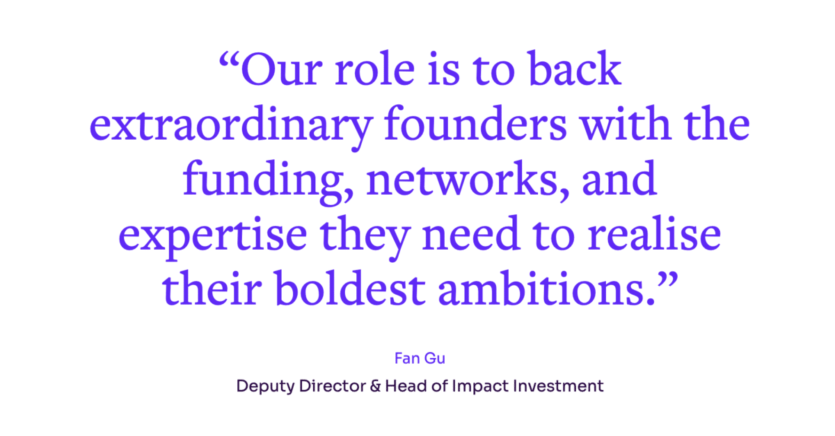 Our role is to back extraordinary founders with the funding, networks and expertise they need to realise their boldest ambitions". Quote from Fan Gu, Deputy Director & Head of Impact Investment.