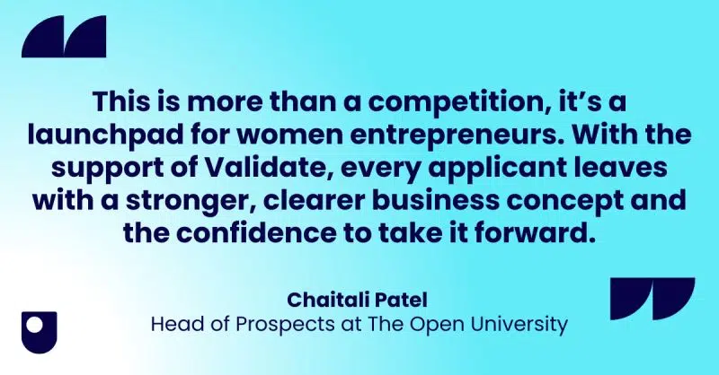 "This is more than a competition, it's a launchpad for women entrepreneurs. With the support of Validate, every applicant leaves with a stronger, clearer business concept and the confidence to take it forward". Quote from Chaitali Patel, Head of Prospects at the Open University