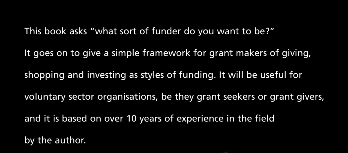 Summary from back cover of The Grantmaking Tango."This book asks “what sort of funder do you want to be?” It goes on to give a simple framework for grant makers of giving, shopping and investing as styles of funding. It will be useful for voluntary sector organisations, be they grant seekers or grant givers, and it is based on over 10 years of experience in the field by the author"