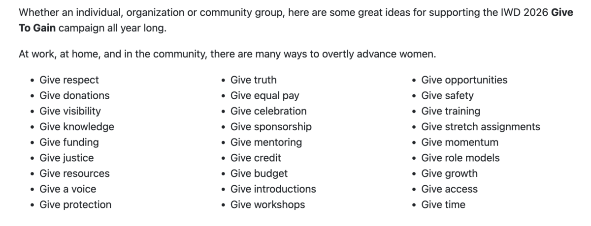 Whether an individual, organization or community group, here are some great ideas for supporting the IWD 2026 Give To Gain campaign all year long.
At work, at home, and in the community, there are many ways to overtly advance women.
* Give respect
* Give donations
* Give visibility
* Give knowledge
* Give funding
* Give justice
* Give resources
* Give a voice
* Give protection
* Give truth
* Give equal pay
* Give celebration
* Give sponsorship
* Give mentoring
* Give credit
* Give budget
* Give introductions
* Give workshops
* Give opportunities
* Give safety
* Give training
* Give stretch assignments
* Give momentum
* Give role models
* Give growth
* Give access
* Give time